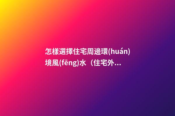 怎樣選擇住宅周邊環(huán)境風(fēng)水（住宅外環(huán)境風(fēng)水如何選擇）