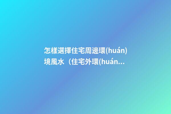 怎樣選擇住宅周邊環(huán)境風水（住宅外環(huán)境風水如何選擇）