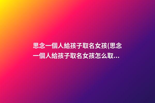 思念一個人給孩子取名女孩(思念一個人給孩子取名女孩怎么取)