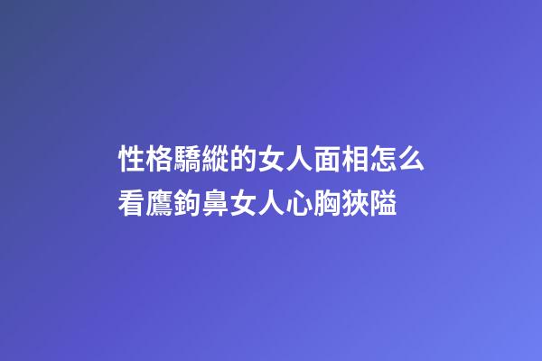 性格驕縱的女人面相怎么看?鷹鉤鼻女人心胸狹隘