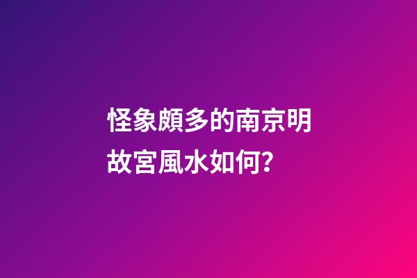 怪象頗多的南京明故宮風水如何？