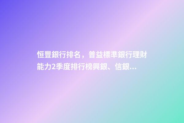 恒豐銀行排名，普益標準銀行理財能力2季度排行榜興銀、信銀、工銀位居前三-第1張-觀點-玄機派