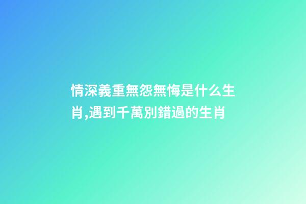 情深義重無怨無悔是什么生肖,遇到千萬別錯過的生肖-第1張-觀點-玄機派