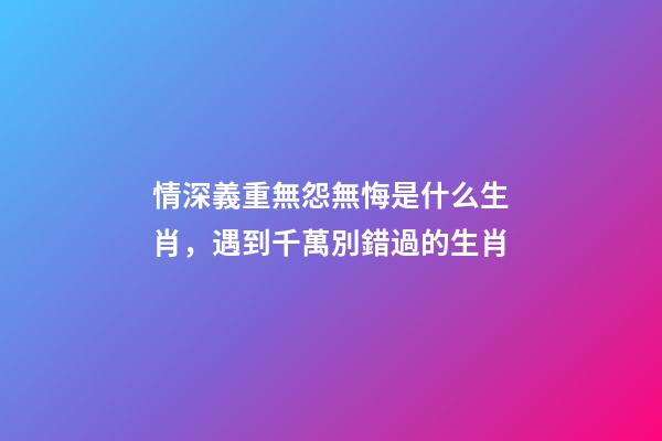 情深義重無怨無悔是什么生肖，遇到千萬別錯過的生肖-第1張-觀點-玄機派