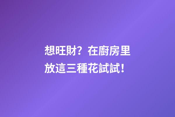 想旺財？在廚房里放這三種花試試！