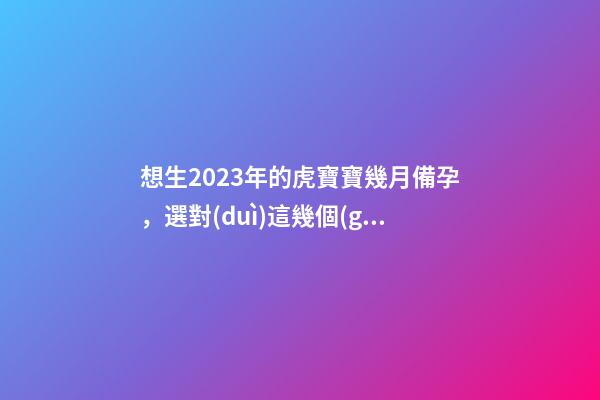 想生2023年的虎寶寶幾月備孕，選對(duì)這幾個(gè)月就好了