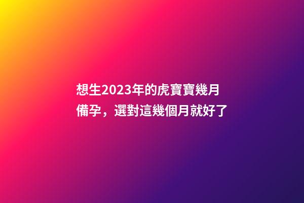 想生2023年的虎寶寶幾月備孕，選對這幾個月就好了
