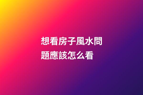想看房子風水問題應該怎么看
