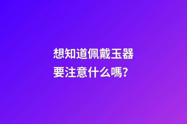 想知道佩戴玉器要注意什么嗎？
