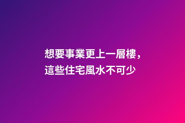 想要事業更上一層樓，這些住宅風水不可少