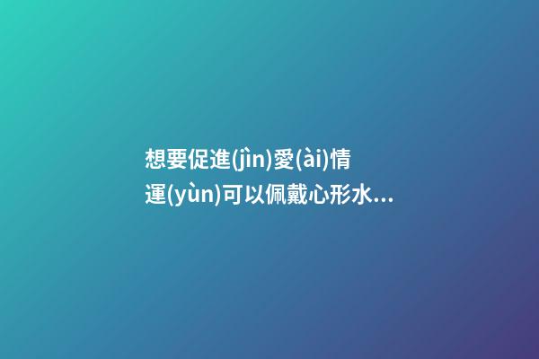 想要促進(jìn)愛(ài)情運(yùn)可以佩戴心形水晶飾品嗎？