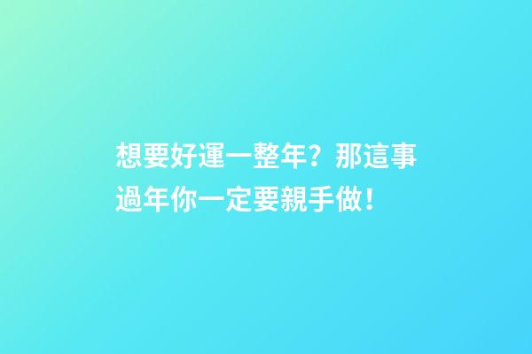 想要好運一整年？那這事過年你一定要親手做！