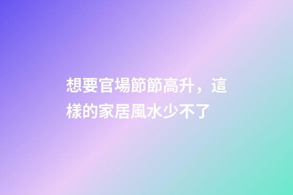 想要官場節節高升，這樣的家居風水少不了