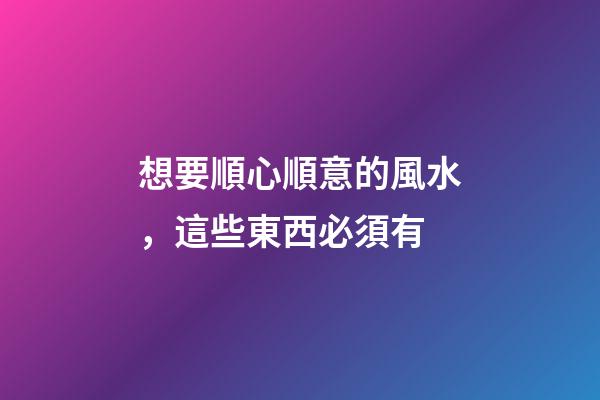 想要順心順意的風水，這些東西必須有