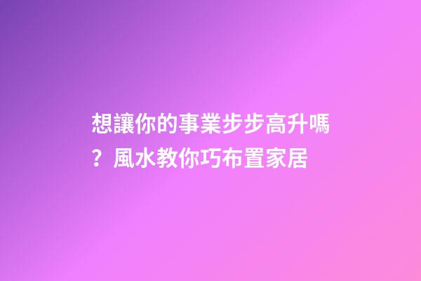 想讓你的事業步步高升嗎？風水教你巧布置家居