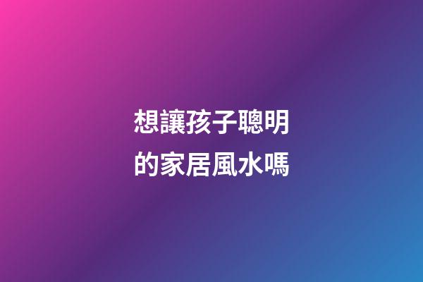 想讓孩子聰明的家居風水嗎