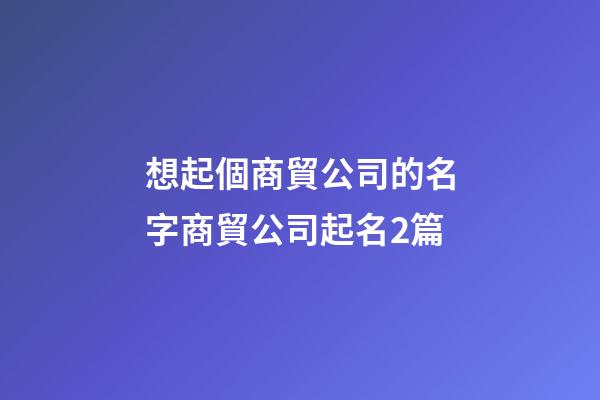 想起個商貿公司的名字商貿公司起名2篇-第1張-公司起名-玄機派