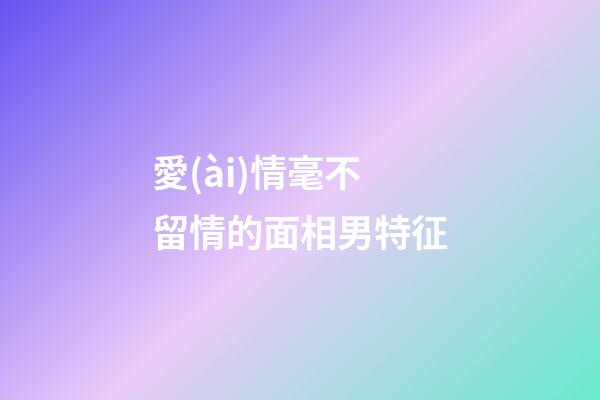 愛(ài)情毫不留情的面相男特征