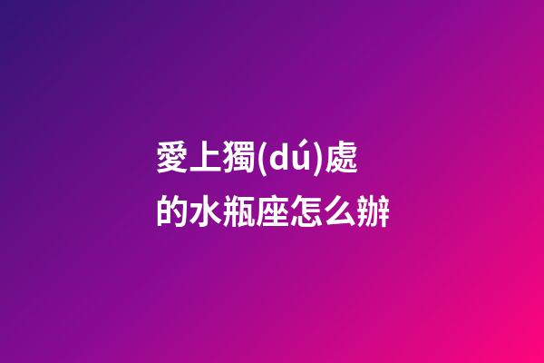 愛上獨(dú)處的水瓶座怎么辦-第1張-星座運(yùn)勢-玄機(jī)派