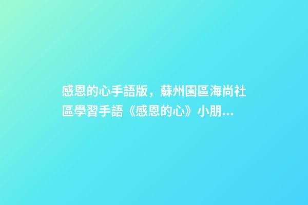 感恩的心手語版，蘇州園區海尚社區學習手語《感恩的心》小朋友致謝父母