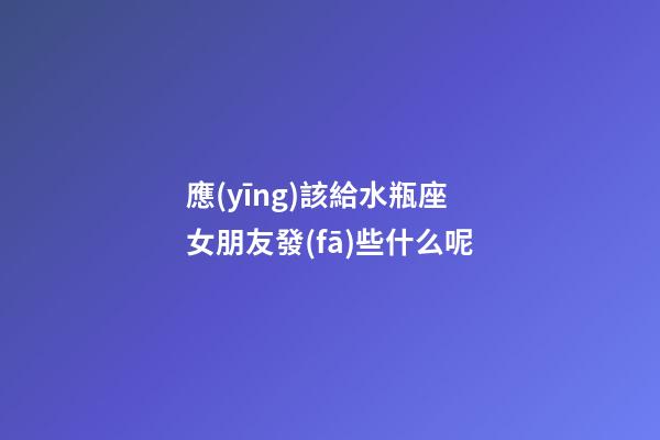應(yīng)該給水瓶座女朋友發(fā)些什么呢-第1張-星座運(yùn)勢(shì)-玄機(jī)派