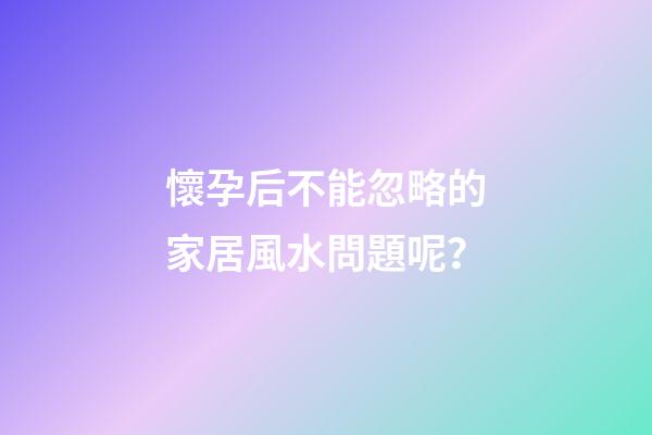 懷孕后不能忽略的家居風水問題呢？