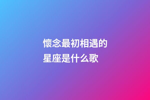 懷念最初相遇的星座是什么歌-第1張-星座運勢-玄機派