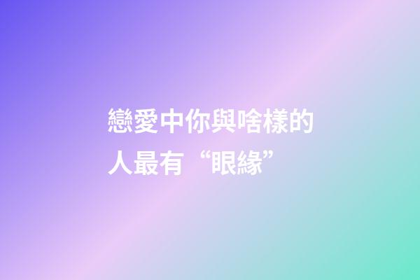 戀愛中你與啥樣的人最有“眼緣”