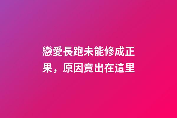 戀愛長跑未能修成正果，原因竟出在這里
