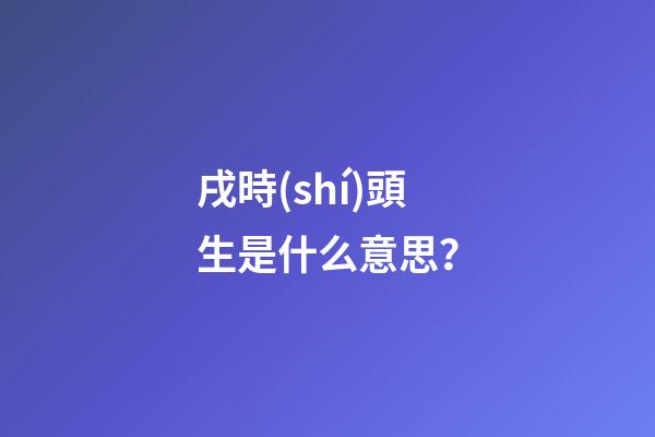 戌時(shí)頭生是什么意思？