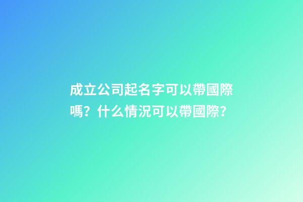 成立公司起名字可以帶國際嗎？什么情況可以帶國際？-第1張-公司起名-玄機派