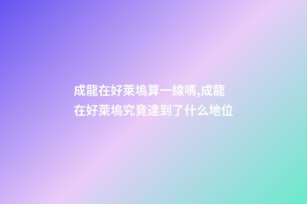 成龍在好萊塢算一線嗎,成龍在好萊塢究竟達到了什么地位-第1張-觀點-玄機派