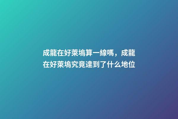 成龍在好萊塢算一線嗎，成龍在好萊塢究竟達到了什么地位-第1張-觀點-玄機派