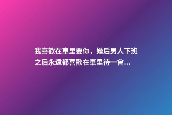 我喜歡在車里要你，婚后男人下班之后永遠都喜歡在車里待一會兒-第1張-觀點-玄機派