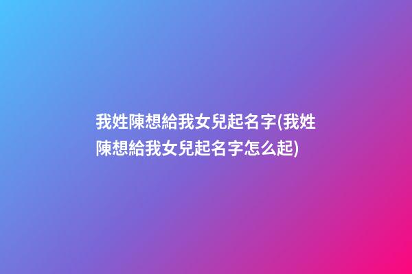 我姓陳想給我女兒起名字(我姓陳想給我女兒起名字怎么起)