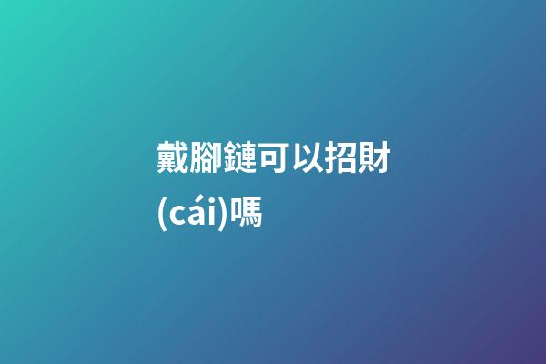 戴腳鏈可以招財(cái)嗎