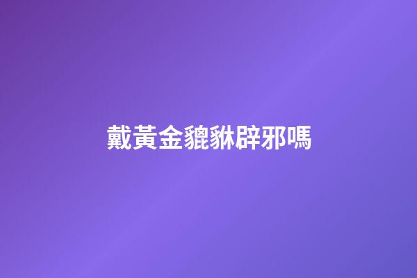 戴黃金貔貅辟邪嗎