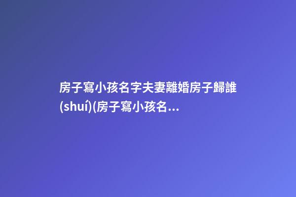 房子寫小孩名字夫妻離婚房子歸誰(shuí)(房子寫小孩名字夫妻離婚房子歸誰(shuí)房子還沒(méi)有辦房產(chǎn)證)