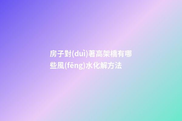 房子對(duì)著高架橋有哪些風(fēng)水化解方法