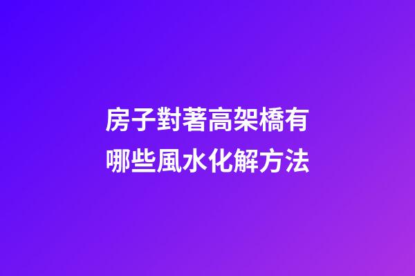 房子對著高架橋有哪些風水化解方法