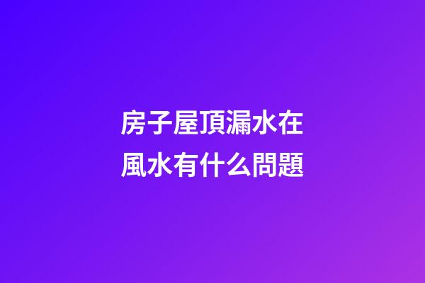 房子屋頂漏水在風水有什么問題