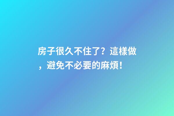 房子很久不住了？這樣做，避免不必要的麻煩！