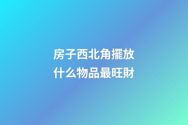 房子西北角擺放什么物品最旺財