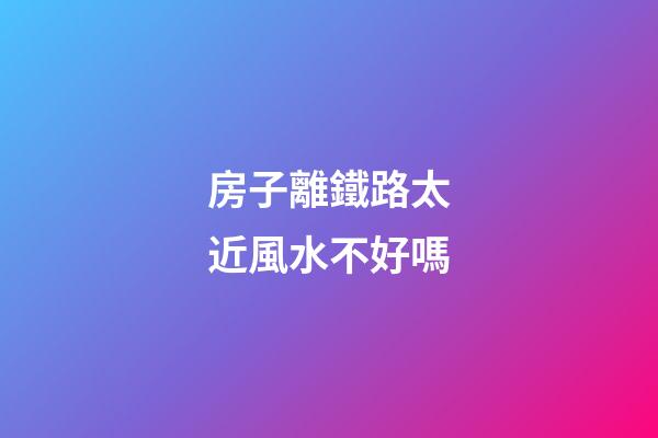 房子離鐵路太近風水不好嗎