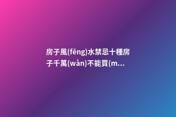 房子風(fēng)水禁忌十種房子千萬(wàn)不能買(mǎi)（買(mǎi)房子有什么風(fēng)水禁忌）