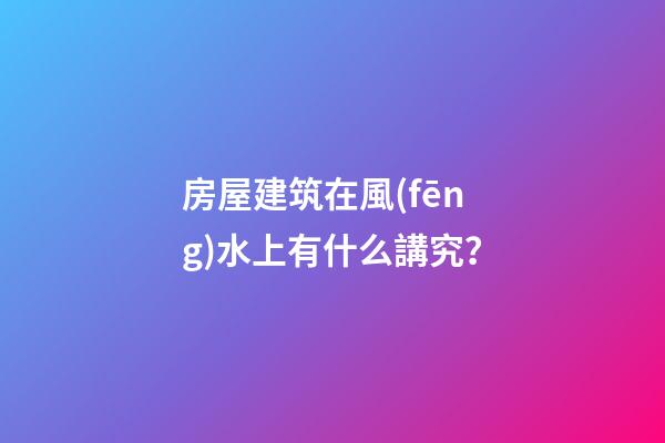 房屋建筑在風(fēng)水上有什么講究？