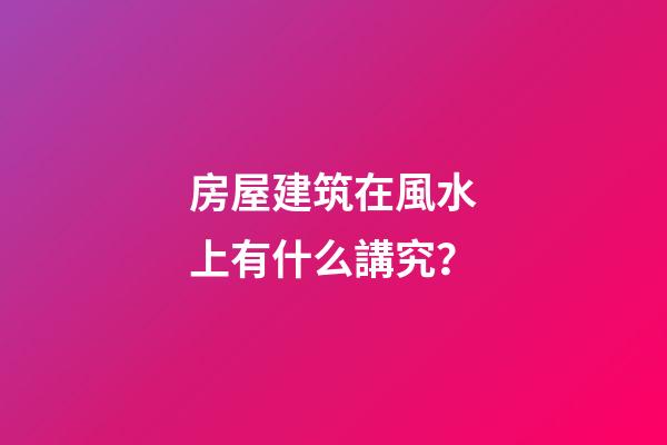 房屋建筑在風水上有什么講究？