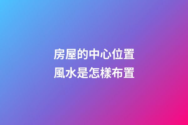 房屋的中心位置風水是怎樣布置