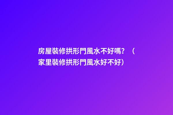 房屋裝修拱形門風水不好嗎？（家里裝修拱形門風水好不好）