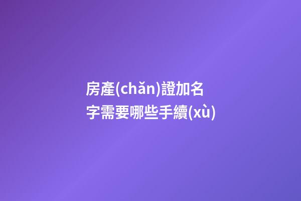 房產(chǎn)證加名字需要哪些手續(xù)